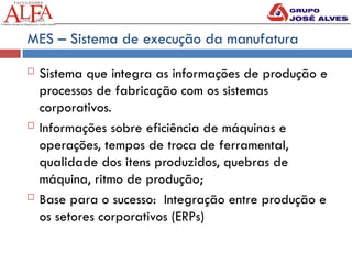 MES – Sistema de execução da manufatura
 Sistema que integra as informações de produção e
processos de fabricação com os sistemas
corporativos.
 Informações sobre eficiência de máquinas e
operações, tempos de troca de ferramental,
qualidade dos itens produzidos, quebras de
máquina, ritmo de produção;
 Base para o sucesso: Integração entre produção e
os setores corporativos (ERPs)
 
