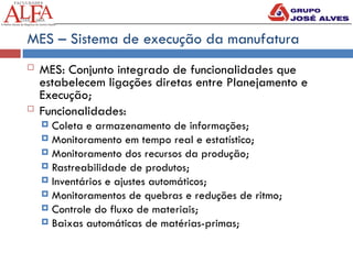 MES – Sistema de execução da manufatura
 MES: Conjunto integrado de funcionalidades que
estabelecem ligações diretas entre Planejamento e
Execução;
 Funcionalidades:
 Coleta e armazenamento de informações;
 Monitoramento em tempo real e estatístico;
 Monitoramento dos recursos da produção;
 Rastreabilidade de produtos;
 Inventários e ajustes automáticos;
 Monitoramentos de quebras e reduções de ritmo;
 Controle do fluxo de materiais;
 Baixas automáticas de matérias-primas;
 