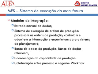 MES – Sistema de execução da manufatura
 Modelos de integração:
 Entrada manual de dados;
 Sistema de execução de ordens de produção:
processam as ordens de produção, controlam e
adquirem a informação e encaminham para o sistema
de planejamento;
 Banco de dados de produção: Banco de dados
relacional;
 Coordenação da capacidade de produção:
 Colaboração entre processo e negócio: Workflow
 