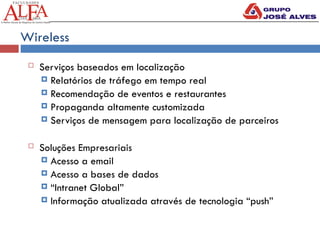 Wireless
 Serviços baseados em localização
 Relatórios de tráfego em tempo real
 Recomendação de eventos e restaurantes
 Propaganda altamente customizada
 Serviços de mensagem para localização de parceiros
 Soluções Empresariais
 Acesso a email
 Acesso a bases de dados
 “Intranet Global”
 Informação atualizada através de tecnologia “push”
 