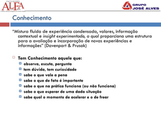Conhecimento
“Mistura fluida de experiência condensada, valores, informação
contextual e insight experimentado, a qual proporciona uma estrutura
para a avaliação e incorporação de novas experiências e
informações” (Davenport & Prusak)
 Tem Conhecimento aquele que:
 observa, escuta, pergunta
 tem dúvida, tem curiosidade
 sabe o que vale a pena
 sabe o que de fato é importante
 sabe o que na prática funciona (ou não funciona)
 sabe o que esperar de uma dada situação
 sabe qual o momento de acelerar e o de frear
 