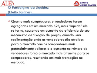 O Paradigma da Liquidez
(Efeito Tostines)
 Quanto mais compradores e vendedores forem
agregados em um mercado B2B, mais “líquido” ele
se torna, causando um aumento da eficiencia do seu
mecanismo de fixação de preços, criando uma
realimentação onde os vendedores são atraídos
para o mercado com os compradores mais
potencialmente valiosos e o aumento no número de
vendedores torna o mercado mais atraente para os
compradores, resultando em mais transações no
mercado.
 