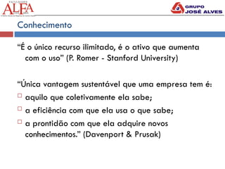 Conhecimento
“É o único recurso ilimitado, é o ativo que aumenta
com o uso” (P. Romer - Stanford University)
“Única vantagem sustentável que uma empresa tem é:
 aquilo que coletivamente ela sabe;
 a eficiência com que ela usa o que sabe;
 a prontidão com que ela adquire novos
conhecimentos.” (Davenport & Prusak)
 