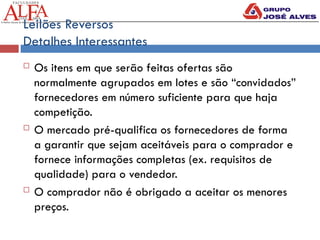 Leilões Reversos
Detalhes Interessantes
 Os itens em que serão feitas ofertas são
normalmente agrupados em lotes e são “convidados”
fornecedores em número suficiente para que haja
competição.
 O mercado pré-qualifica os fornecedores de forma
a garantir que sejam aceitáveis para o comprador e
fornece informações completas (ex. requisitos de
qualidade) para o vendedor.
 O comprador não é obrigado a aceitar os menores
preços.
 