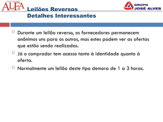  Durante um leilão reverso, os fornecedores permanecem
anônimos uns para os outros, mas estes podem ver as ofertas
que estão sendo realizadas.
 Já o comprador tem acesso tanto à identidade quanto à
oferta.
 Normalmente um leilão deste tipo demora de 1 a 3 horas.
Leilões Reversos
Detalhes Interessantes
 