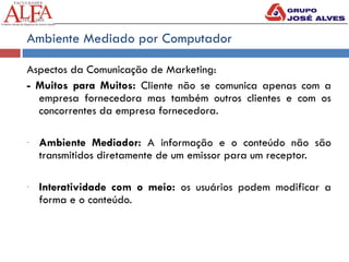 Ambiente Mediado por Computador
Aspectos da Comunicação de Marketing:
- Muitos para Muitos: Cliente não se comunica apenas com a
empresa fornecedora mas também outros clientes e com os
concorrentes da empresa fornecedora.
- Ambiente Mediador: A informação e o conteúdo não são
transmitidos diretamente de um emissor para um receptor.
- Interatividade com o meio: os usuários podem modificar a
forma e o conteúdo.
 