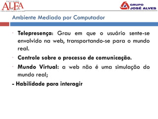 Ambiente Mediado por Computador
- Telepresença: Grau em que o usuário sente-se
envolvido na web, transportando-se para o mundo
real.
- Controle sobre o processo de comunicação.
- Mundo Virtual: a web não é uma simulação do
mundo real;
- Habilidade para interagir
 