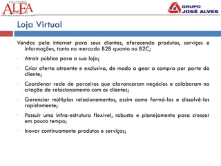 Loja Virtual
Vendas pela internet para seus clientes, oferecendo produtos, serviços e
informações, tanto no mercado B2B quanto no B2C;
- Atrair público para a sua loja;
- Criar oferta atraente e exclusiva, de modo a gear a compra por parte do
cliente;
- Coordenar rede de parceiros que alavancaram negócios e colaboram na
criação de relacionamento com os clientes;
- Gerenciar múltiplos relacionamentos, assim como formá-los e dissolvê-los
rapidamente;
- Possuir uma infra-estrutura flexível, robusta e planejamento para crescer
em pouco tempo;
- Inovar continuamente produtos e serviços;
 