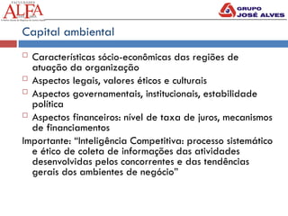 Capital ambiental
 Características sócio-econômicas das regiões de
atuação da organização
 Aspectos legais, valores éticos e culturais
 Aspectos governamentais, institucionais, estabilidade
política
 Aspectos financeiros: nível de taxa de juros, mecanismos
de financiamentos
Importante: “Inteligência Competitiva: processo sistemático
e ético de coleta de informações das atividades
desenvolvidas pelos concorrentes e das tendências
gerais dos ambientes de negócio”
 