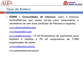 Tipos de Brokers
- COINS – Comunidades de interesse: como a empresa
VerticalNet.com que presta serviço para compradores e
vendedores de uma área particular de interesse e negócios;
www.chemicalonline.com
www.foodonline.com
www.neofarma.com : 13 mil fornecedoras de suprimentos para
hospitais e médicos e 70 mil compradores de 7.500
organizações de saúde.
www.webmotors.com.br
www.planetaimovel.com.br
 