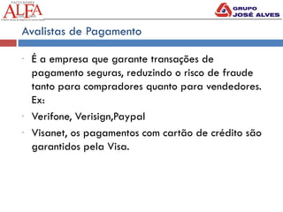 Avalistas de Pagamento
- É a empresa que garante transações de
pagamento seguras, reduzindo o risco de fraude
tanto para compradores quanto para vendedores.
Ex:
- Verifone, Verisign,Paypal
- Visanet, os pagamentos com cartão de crédito são
garantidos pela Visa.
 