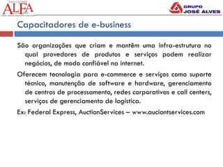 Capacitadores de e-business
São organizações que criam e mantêm uma infra-estrutura no
qual provedores de produtos e serviços podem realizar
negócios, de modo confiável na internet.
Oferecem tecnologia para e-commerce e serviços como suporte
técnico, manutenção de software e hardware, gerenciamento
de centros de processamento, redes corporativas e call centers,
serviços de gerenciamento de logística.
Ex: Federal Express, AuctionServices – www.auciontservices.com
 