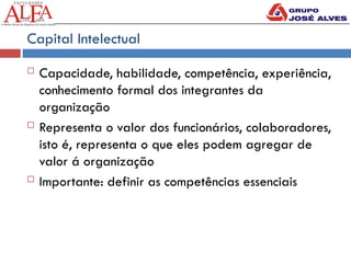Capital Intelectual
 Capacidade, habilidade, competência, experiência,
conhecimento formal dos integrantes da
organização
 Representa o valor dos funcionários, colaboradores,
isto é, representa o que eles podem agregar de
valor á organização
 Importante: definir as competências essenciais
 