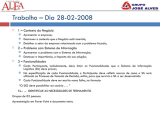 Trabalho – Dia 28-02-2008
 1 – Contexto do Negócio
 Apresentar a empresa;
 Descrever o contexto que o Negócio está inserido;
 Detalhar o setor da empresa relacionado com o problema focado;
 2 – Problema com Sistema de Informação
 Apresentar o problema com o Sistema de Informação;
 Destacar a importância, o impacto da sua solução;
 3 – Funcionalidades
 Cada Participante, isoladamente, deve listar as Funcionalidades que o Sistema de Informação
Logístico (SIL) deve prover;
 Na especificação de cada Funcionalidade, o Participante deve refletir acerca de como o SIL será
utilizado no Processo de Tomada de Decisão, enfim, para que servirá o SIL a ser desenvolvido
 Cada Funcionalidade deve ser escrita numa folha, no formato:
“O SIG deve possibilitar ao usuário . . . ”
Ex.: ... IDENTIFICAR AS NECESSIDADES DE TREINAMENTO
Grupos de 02 pessoas.
Apresentação em Power Point e documento texto.
 