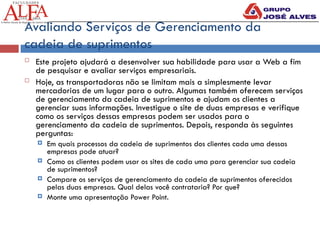 Avaliando Serviços de Gerenciamento da
cadeia de suprimentos
 Este projeto ajudará a desenvolver sua habilidade para usar a Web a fim
de pesquisar e avaliar serviços empresariais.
 Hoje, as transportadoras não se limitam mais a simplesmente levar
mercadorias de um lugar para o outro. Algumas também oferecem serviços
de gerenciamento da cadeia de suprimentos e ajudam os clientes a
gerenciar suas informações. Investigue o site de duas empresas e verifique
como os serviços dessas empresas podem ser usados para o
gerenciamento da cadeia de suprimentos. Depois, responda às seguintes
perguntas:
 Em quais processos da cadeia de suprimentos dos clientes cada uma dessas
empresas pode atuar?
 Como os clientes podem usar os sites de cada uma para gerenciar sua cadeia
de suprimentos?
 Compare os serviços de gerenciamento da cadeia de suprimentos oferecidos
pelas duas empresas. Qual delas você contrataria? Por que?
 Monte uma apresentação Power Point.
 
