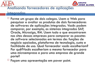 Analisando fornecedores de aplicações
integradas
 Forme um grupo de dois colegas. Usem a Web para
pesquisar e avaliar os produtos de dois fornecedores
de softwares de aplicações integrados. Vocês podem
comparar, por exemplo, os sistemas integrados SAP,
Oracle, Microsiga, RM. Usem tudo o que encontrarem
nos sites dessas empresas para comparar os pacotes
de software selecionados em termos de: funções de
negócio apoiadas, plataforma de tecnologia, custo e
facilidade de uso. Qual fornecedor vocês escolheriam?
Por quê?Vocês escolheriam o mesmo fornecedor para
uma microempresa e para uma empresa de grande
porte?
 Façam uma apresentação em power point.
 