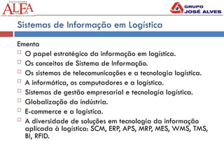 Sistemas de Informação em Logística
Ementa
 O papel estratégico da informação em logística.
 Os conceitos de Sistema de Informação.
 Os sistemas de telecomunicações e a tecnologia logística.
 A informática, os computadores e a logística.
 Sistemas de gestão empresarial e tecnologia logística.
 Globalização da indústria.
 E-commerce e a logística.
 A diversidade de soluções em tecnologia da informação
aplicada à logística: SCM, ERP, APS, MRP, MES, WMS, TMS,
BI, RFID.
 