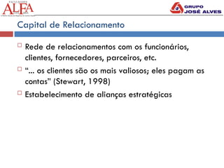 Capital de Relacionamento
 Rede de relacionamentos com os funcionários,
clientes, fornecedores, parceiros, etc.
 “... os clientes são os mais valiosos; eles pagam as
contas” (Stewart, 1998)
 Estabelecimento de alianças estratégicas
 