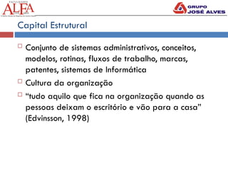 Capital Estrutural
 Conjunto de sistemas administrativos, conceitos,
modelos, rotinas, fluxos de trabalho, marcas,
patentes, sistemas de Informática
 Cultura da organização
 “tudo aquilo que fica na organização quando as
pessoas deixam o escritório e vão para a casa”
(Edvinsson, 1998)
 