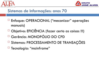Sistemas de Informações: anos 70
 Enfoque: OPERACIONAL (“mecanizar” operações
manuais)
 Objetivo: EFICIÊNCIA (fazer certo as coisas !!!)
 Gerência: MONOPÓLIO DO CPD
 Sistemas: PROCESSAMENTO DE TRANSAÇÕES
 Tecnologia: “mainframe”
 