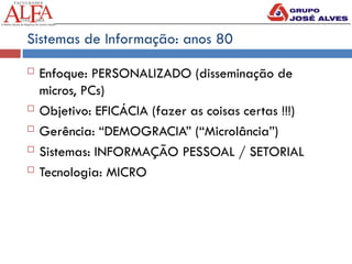 Sistemas de Informação: anos 80
 Enfoque: PERSONALIZADO (disseminação de
micros, PCs)
 Objetivo: EFICÁCIA (fazer as coisas certas !!!)
 Gerência: “DEMOGRACIA” (“Microlância”)
 Sistemas: INFORMAÇÃO PESSOAL / SETORIAL
 Tecnologia: MICRO
 