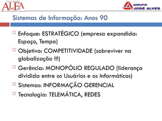 Sistemas de Informação: Anos 90
 Enfoque: ESTRATÉGICO (empresa expandida:
Espaço, Tempo)
 Objetivo: COMPETITIVIDADE (sobreviver na
globalização !!!)
 Gerência: MONOPÓLIO REGULADO (liderança
dividida entre os Usuários e os Informáticos)
 Sistemas: INFORMAÇÃO GERENCIAL
 Tecnologia: TELEMÁTICA, REDES
 