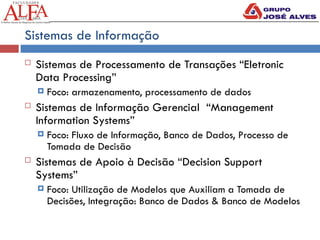 Sistemas de Informação
 Sistemas de Processamento de Transações “Eletronic
Data Processing”
 Foco: armazenamento, processamento de dados
 Sistemas de Informação Gerencial “Management
Information Systems”
 Foco: Fluxo de Informação, Banco de Dados, Processo de
Tomada de Decisão
 Sistemas de Apoio à Decisão “Decision Support
Systems”
 Foco: Utilização de Modelos que Auxiliam a Tomada de
Decisões, Integração: Banco de Dados & Banco de Modelos
 