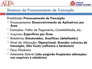 Sistemas de Processamento de Transação
Finalidade: Processamento de Transação
 Processamento: Desenvolvimento de Aplicativos por
Área
 Exemplos.: Folha de Pagamento, Contabilidade, etc.
 Arquivos: Específicos por Área
 Relatórios: Estruturados, Analíticos (detalhados)
 Nível de Utilização: Operacional, Grandes volumes de
transação, Alto Custo (software e hardware)
 Foco: Eficiência
 Ambiente: Estável (não exigindo freqüentes alterações
nos arquivos e relatórios)
 