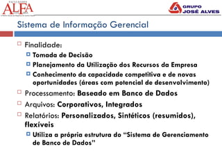 Sistema de Informação Gerencial
 Finalidade:
 Tomada de Decisão
 Planejamento da Utilização dos Recursos da Empresa
 Conhecimento da capacidade competitiva e de novas
oportunidades (áreas com potencial de desenvolvimento)
 Processamento: Baseado em Banco de Dados
 Arquivos: Corporativos, Integrados
 Relatórios: Personalizados, Sintéticos (resumidos),
flexíveis
 Utiliza a própria estrutura do “Sistema de Gerenciamento
de Banco de Dados”
 