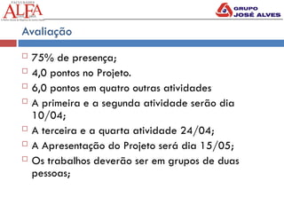 Avaliação
 75% de presença;
 4,0 pontos no Projeto.
 6,0 pontos em quatro outras atividades
 A primeira e a segunda atividade serão dia
10/04;
 A terceira e a quarta atividade 24/04;
 A Apresentação do Projeto será dia 15/05;
 Os trabalhos deverão ser em grupos de duas
pessoas;
 