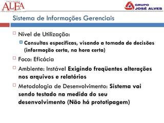 Sistema de Informações Gerenciais
 Nível de Utilização:
 Consultas específicas, visando a tomada de decisões
(informação certa, na hora certa)
 Foco: Eficácia
 Ambiente: Instável Exigindo freqüentes alterações
nos arquivos e relatórios
 Metodologia de Desenvolvimento: Sistema vai
sendo testado na medida do seu
desenvolvimento (Não há prototipagem)
 