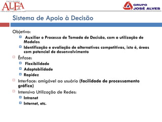 Sistema de Apoio à Decisão
Objetivo:
 Auxiliar o Processo de Tomada de Decisão, com a utilização de
Modelos
 Identificação e avaliação de alternativas competitivas, isto é, áreas
com potencial de desenvolvimento
 Ênfase:
 Flexibilidade
 Adaptabilidade
 Rapidez
 Interface: amigável ao usuário (facilidade de processamento
gráfico)
 Intensiva Utilização de Redes:
 Intranet
 Internet, etc.
 