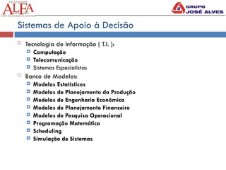 Sistemas de Apoio à Decisão
 Tecnologia de Informação ( T.I. ):
 Computação
 Telecomunicação
 Sistemas Especialistas
 Banco de Modelos:
 Modelos Estatísticos
 Modelos de Planejamento da Produção
 Modelos de Engenharia Econômica
 Modelos de Planejamento Financeiro
 Modelos de Pesquisa Operacional
 Programação Matemática
 Scheduling
 Simulação de Sistemas
 