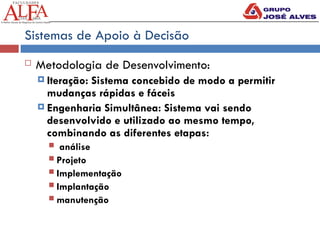 Sistemas de Apoio à Decisão
 Metodologia de Desenvolvimento:
 Iteração: Sistema concebido de modo a permitir
mudanças rápidas e fáceis
 Engenharia Simultânea: Sistema vai sendo
desenvolvido e utilizado ao mesmo tempo,
combinando as diferentes etapas:
 análise
 Projeto
 Implementação
 Implantação
 manutenção
 