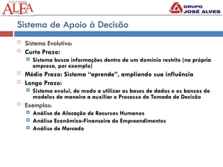 Sistema de Apoio à Decisão
 Sistema Evolutivo:
 Curto Prazo:
 Sistema busca informações dentro de um domínio restrito (na própria
empresa, por exemplo)
 Médio Prazo: Sistema “aprende”, ampliando sua influência
 Longo Prazo:
 Sistema evolui, de modo a utilizar as bases de dados e os bancos de
modelos de maneira a auxiliar o Processo de Tomada de Decisão
 Exemplos:
 Análise de Alocação de Recursos Humanos
 Análise Econômico-Financeira de Empreendimentos
 Análise de Mercado
 