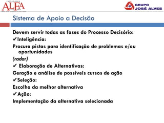 Sistema de Apoio a Decisão
Devem servir todas as fases do Processo Decisório:
✔Inteligência:
Procura pistas para identificação de problemas e/ou
oportunidades
(radar)
✔ Elaboração de Alternativas:
Geração e análise de possíveis cursos de ação
✔Seleção:
Escolha da melhor alternativa
✔Ação:
Implementação da alternativa selecionada
 