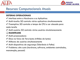 Recursos Computacionais Atuais
SISTEMAS OPERACIONAIS
✔ Interface entre o Hardware e os Aplicativos
✔ Multi-tarefa: SO controla vários aplicativos simultaneamente
✔ Preemptivo: SO controla o tempo de CPU a ser alocado para
cada tarefa
✔ Multi-usuário: SO controla vários usuários simulataneamente
❏ MAINFRAME
✔ Multi-processadores
✔ Disco na faixa de Tera-bytes (trilhões de bytes)
✔ Milhares de usuários simultaneamente
✔ Multi-dispositivos de segurança (Tolerância à Falha)
✔ Problema: alto custo (hardware, software, ambientes controlados,
manutenção, pessoal)
 