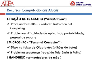 Recursos Computacionais Atuais
ESTAÇÃO DE TRABALHO (“WorkStation”)
✔ Processadores RISC - Reduced Instruction Set
Computing
✔ Problemas: dificuldade de aplicativos, portabilidade,
pessoal de suporte
! MICROS (PC - “Personal Computer” )
✔ Disco na faixa de Giga-bytes (bilhões de bytes)
✔ Problema: segurança (reduzida Tolerância à Falha)
! HANDHELD (computadores de mão )
 
