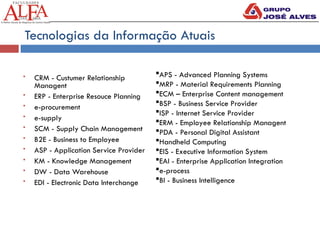 Tecnologias da Informação Atuais
 CRM - Custumer Relationship
Managent
 ERP - Enterprise Resouce Planning
 e-procurement
 e-supply
 SCM - Supply Chain Management
 B2E - Business to Employee
 ASP - Application Service Provider
 KM - Knowledge Management
 DW - Data Warehouse
 EDI - Electronic Data Interchange
APS - Advanced Planning Systems
MRP - Material Requirements Planning
ECM – Enterprise Content management
BSP - Business Service Provider
ISP - Internet Service Provider
ERM - Employee Relationship Managent
PDA - Personal Digital Assistant
Handheld Computing
EIS - Executive Information System
EAI - Enterprise Application Integration
e-process
BI - Business Intelligence
 