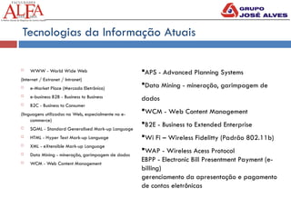 Tecnologias da Informação Atuais
 WWW - World Wide Web
(Internet / Extranet / Intranet)
 e-Market Place (Mercado Eletrônico)
 e-business B2B - Business to Business
 B2C - Business to Consumer
(linguagens utilizadas na Web, especialmente no e-
commerce)
 SGML - Standard Generalised Mark-up Language
 HTML - Hyper Text Mark-up Language
 XML - eXtensible Mark-up Language
 Data Mining - mineração, garimpagem de dados
 WCM - Web Content Management
APS - Advanced Planning Systems
Data Mining - mineração, garimpagem de
dados
WCM - Web Content Management
B2E - Business to Extended Enterprise
Wi Fi – Wireless Fidelitty (Padrão 802.11b)
WAP - Wireless Acess Protocol
EBPP - Electronic Bill Presentment Payment (e-
billing)
gerenciamento da apresentação e pagamento
de contas eletrônicas
 