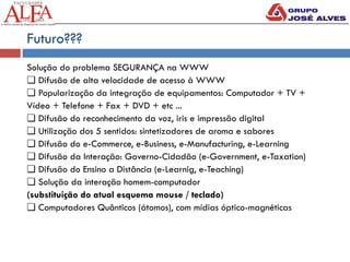 Futuro???
Solução do problema SEGURANÇA na WWW
❏ Difusão de alta velocidade de acesso à WWW
❏ Popularização da integração de equipamentos: Computador + TV +
Vídeo + Telefone + Fax + DVD + etc ...
❏ Difusão do reconhecimento da voz, iris e impressão digital
❏ Utilização dos 5 sentidos: sintetizadores de aroma e sabores
❏ Difusão do e-Commerce, e-Business, e-Manufacturing, e-Learning
❏ Difusão da Interação: Governo-Cidadão (e-Government, e-Taxation)
❏ Difusão do Ensino a Distância (e-Learnig, e-Teaching)
❏ Solução da interação homem-computador
(substituição do atual esquema mouse / teclado)
❏ Computadores Quânticos (átomos), com mídias óptico-magnéticas
 