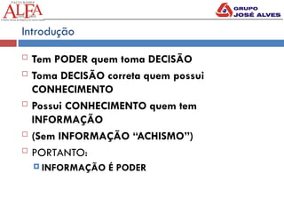 Introdução
 Tem PODER quem toma DECISÃO
 Toma DECISÃO correta quem possui
CONHECIMENTO
 Possui CONHECIMENTO quem tem
INFORMAÇÃO
 (Sem INFORMAÇÃO “ACHISMO”)
 PORTANTO:
 INFORMAÇÃO É PODER
 