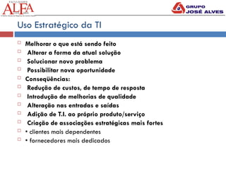 Uso Estratégico da TI
 Melhorar o que está sendo feito
 Alterar a forma da atual solução
 Solucionar novo problema
 Possibilitar nova oportunidade
 Conseqüências:
 Redução de custos, de tempo de resposta
 Introdução de melhorias de qualidade
 Alteração nas entradas e saídas
 Adição de T.I. ao próprio produto/serviço
 Criação de associações estratégicas mais fortes
 • clientes mais dependentes
 • fornecedores mais dedicados
 