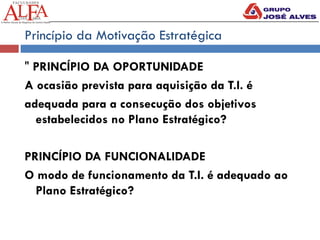 Princípio da Motivação Estratégica
" PRINCÍPIO DA OPORTUNIDADE
A ocasião prevista para aquisição da T.I. é
adequada para a consecução dos objetivos
estabelecidos no Plano Estratégico?
PRINCÍPIO DA FUNCIONALIDADE
O modo de funcionamento da T.I. é adequado ao
Plano Estratégico?
 