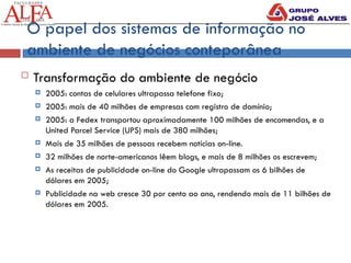  Transformação do ambiente de negócio
 2005: contas de celulares ultrapassa telefone fixo;
 2005: mais de 40 milhões de empresas com registro de domínio;
 2005: a Fedex transportou aproximadamente 100 milhões de encomendas, e a
United Parcel Service (UPS) mais de 380 milhões;
 Mais de 35 milhões de pessoas recebem notícias on-line.
 32 milhões de norte-americanos lêem blogs, e mais de 8 milhões os escrevem;
 As receitas de publicidade on-line do Google ultrapassam os 6 bilhões de
dólares em 2005;
 Publicidade na web cresce 30 por cento ao ano, rendendo mais de 11 bilhões de
dólares em 2005.
O papel dos sistemas de informação no
ambiente de negócios conteporânea
 