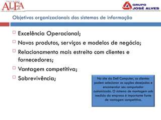 Objetivos organizacionais dos sistemas de informação
 Excelência Operacional;
 Novos produtos, serviços e modelos de negócio;
 Relacionamento mais estreito com clientes e
fornecedores;
 Vantagem competitiva;
 Sobrevivência; No site da Dell Computer, os clientes
podem selecionar as opções desejadas e
encomendar seu computador
customizado. O sistema de montagem sob
medida da empresa é importante fonte
de vantagem competitiva.
 