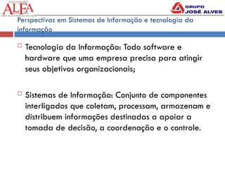 Perspectivas em Sistemas de Informação e tecnologia da
informação
 Tecnologia da Informação: Todo software e
hardware que uma empresa precisa para atingir
seus objetivos organizacionais;
 Sistemas de Informação: Conjunto de componentes
interligados que coletam, processam, armazenam e
distribuem informações destinadas a apoiar a
tomada de decisão, a coordenação e o controle.
 