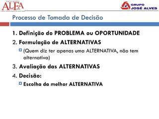 Processo de Tomada de Decisão
1. Definição do PROBLEMA ou OPORTUNIDADE
2. Formulação de ALTERNATIVAS
 (Quem diz ter apenas uma ALTERNATIVA, não tem
alternativa)
3. Avaliação das ALTERNATIVAS
4. Decisão:
 Escolha da melhor ALTERNATIVA
 