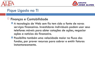 Fique Ligado na TI
 Finanças e Contabilidade
 A tecnologia de Web sem fio tem sido a fonte de novos
serviços financeiros. Investidores individuais podem usar seus
telefones móveis para obter cotações de ações, negociar
ações e notícias do financeiro.
 Possibilita também uma velocidade maior no fluxo dos
fundos, por prover recursos para cobrar e emitir faturas
instantaneamente.
 