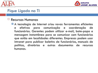 Fique Ligado na TI
 Recursos Humanos
 A tecnologia de Internet criou novas ferramentas eficientes
e efetivas para comunicação e coordenação de
funcionários. Gerentes podem utilizar e-mail, bate-papo e
mensagem instantânea para se comunicar com funcionários
que estão em localidades diferentes. Empresas podem usar
intranet para publicar boletins de funcionários, manuais de
política, diretórios e outros documentos de recursos
humanos.
 